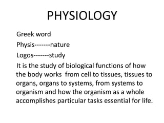PHYSIOLOGY
Greek word
Physis-------nature
Logos-------study
It is the study of biological functions of how
the body works from cell to tissues, tissues to
organs, organs to systems, from systems to
organism and how the organism as a whole
accomplishes particular tasks essential for life.
 