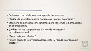 • Define con tus palabras el concepto de homeostasis
• ¿Cuál es la importancia de la homeostasis para el organismo?
• Menciona al menos tres mecanismos para conservar la homeostasis
en el organismos.
• ¿Cuáles son los componentes basicos de los sistemas
retroalimentación?
• ¿Cómo actua un efector?
• ¿Quién recibe la informacion del receptor y manda la orden a un
efector?