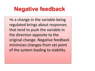 Negative feedback
•Is a change in the variable being
regulated brings about responses
that tend to push the variable in
the direction opposite to the
original change. Negative feedback
minimizes changes from set point
of the system leading to stability.
 