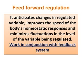 Feed forward regulation
It anticipates changes in regulated
variable, improves the speed of the
body’s homeostatic responses and
minimizes fluctuations in the level
of the variable being regulated.
Work in conjunction with feedback
system
 