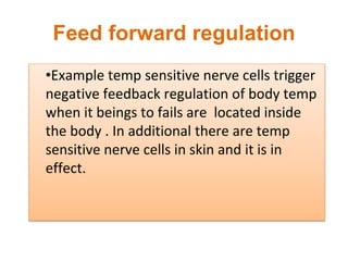 Feed forward regulation
•Example temp sensitive nerve cells trigger
negative feedback regulation of body temp
when it beings to fails are located inside
the body . In additional there are temp
sensitive nerve cells in skin and it is in
effect.
 