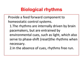 Biological rhythms
Provide a feed forward component to
homeostatic control systems.
1.The rhythms are internally driven by brain
pacemakers, but are entrained by
environmental cues, such as light, which also
serve to phase-shift (reset)the rhythms when
necessary.
2.In the absence of cues, rhythms free run.
 