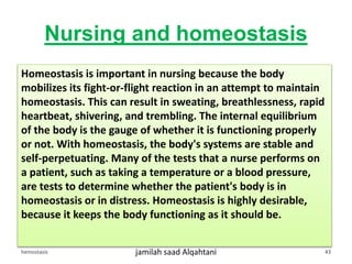 Nursing and homeostasis
Homeostasis is important in nursing because the body
mobilizes its fight-or-flight reaction in an attempt to maintain
homeostasis. This can result in sweating, breathlessness, rapid
heartbeat, shivering, and trembling. The internal equilibrium
of the body is the gauge of whether it is functioning properly
or not. With homeostasis, the body's systems are stable and
self-perpetuating. Many of the tests that a nurse performs on
a patient, such as taking a temperature or a blood pressure,
are tests to determine whether the patient's body is in
homeostasis or in distress. Homeostasis is highly desirable,
because it keeps the body functioning as it should be.
hemostasis jamilah saad Alqahtani 43
 
