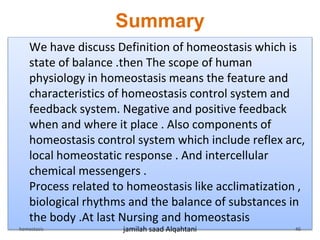 Summary
We have discuss Definition of homeostasis which is
state of balance .then The scope of human
physiology in homeostasis means the feature and
characteristics of homeostasis control system and
feedback system. Negative and positive feedback
when and where it place . Also components of
homeostasis control system which include reflex arc,
local homeostatic response . And intercellular
chemical messengers .
Process related to homeostasis like acclimatization ,
biological rhythms and the balance of substances in
the body .At last Nursing and homeostasis
hemostasis jamilah saad Alqahtani 46
 