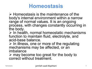 Homeostasis
 Homeostasis is the maintenance of the
body's internal environment within a narrow
range of normal values. It is an ongoing
process, with changes constantly occurring in
the body.
 In health, normal homeostatic mechanisms
function to maintain fluid, electrolyte, and
acid-base balance.
 In illness, one or more of the regulating
mechanisms may be affected, or an
imbalance
 may become too great for the body to
correct without treatment.
hemostasis jamilah saad Alqahtani 7
 