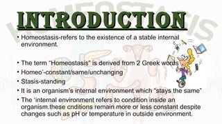 introductionintroduction
• Homeostasis-refers to the existence of a stable internal
environment.
• The term “Homeostasis” is derived from 2 Greek words
• Homeo’-constant/same/unchanging
• Stasis-standing
• It is an organism’s internal environment which “stays the same”
• The ‘internal environment refers to condition inside an
organism.these cnditions remain more or less constant despite
changes such as pH or temperature in outside environment.
 