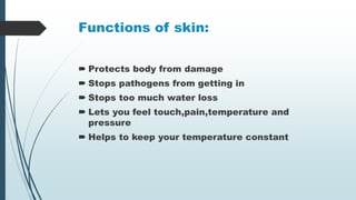 Functions of skin:
 Protects body from damage
 Stops pathogens from getting in
 Stops too much water loss
 Lets you feel touch,pain,temperature and
pressure
 Helps to keep your temperature constant
 