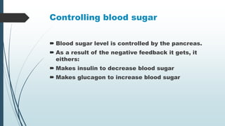 Controlling blood sugar
 Blood sugar level is controlled by the pancreas.
 As a result of the negative feedback it gets, it
eithers:
 Makes insulin to decrease blood sugar
 Makes glucagon to increase blood sugar
 