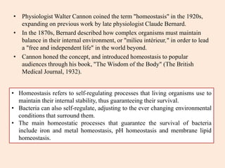 • Physiologist Walter Cannon coined the term "homeostasis" in the 1920s,
expanding on previous work by late physiologist Claude Bernard.
• In the 1870s, Bernard described how complex organisms must maintain
balance in their internal environment, or "milieu intérieur," in order to lead
a "free and independent life" in the world beyond.
• Cannon honed the concept, and introduced homeostasis to popular
audiences through his book, "The Wisdom of the Body" (The British
Medical Journal, 1932).
• Homeostasis refers to self-regulating processes that living organisms use to
maintain their internal stability, thus guaranteeing their survival.
• Bacteria can also self-regulate, adjusting to the ever changing environmental
conditions that surround them.
• The main homeostatic processes that guarantee the survival of bacteria
include iron and metal homeostasis, pH homeostasis and membrane lipid
homeostasis.
 