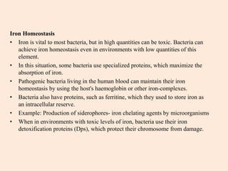 Iron Homeostasis
• Iron is vital to most bacteria, but in high quantities can be toxic. Bacteria can
achieve iron homeostasis even in environments with low quantities of this
element.
• In this situation, some bacteria use specialized proteins, which maximize the
absorption of iron.
• Pathogenic bacteria living in the human blood can maintain their iron
homeostasis by using the host's haemoglobin or other iron-complexes.
• Bacteria also have proteins, such as ferritine, which they used to store iron as
an intracellular reserve.
• Example: Production of siderophores- iron chelating agents by microorganisms
• When in environments with toxic levels of iron, bacteria use their iron
detoxification proteins (Dps), which protect their chromosome from damage.
 