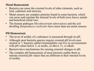Metal Homeostasis
• Bacteria can sense the external levels of other elements, such as
lead, cadmium and mercury.
• Metal sensors are complex proteins found in some bacteria, which
can sense and regulate the internal levels of both toxic heavy metals
and beneficial metal ions.
• The human pathogen Mycobacterium tuberculosis and the soil
dwelling Streptomyces coelicolor have more than ten metal sensors.
PH Homeostasis
• The level of acidity of a substance is measured through its pH.
• Although most bacteria species require external pH levels near
neutral or 7, bacteria called extremophiles can live in environments
with pH values below 3, or acidic, or above 11, or alkali.
• Bacteria have mechanisms for sensing external changes in pH.
• The complex pH homeostasis of most bacteria enable them to
tolerate external pH values that are different to their internal levels
of acidity.
 