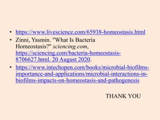 • https://www.livescience.com/65938-homeostasis.html
• Zinni, Yasmin. "What Is Bacteria
Homeostasis?" sciencing.com,
https://sciencing.com/bacteria-homeostasis-
8706627.html. 20 August 2020.
• https://www.intechopen.com/books/microbial-biofilms-
importance-and-applications/microbial-interactions-in-
biofilms-impacts-on-homeostasis-and-pathogenesis
THANK YOU
 