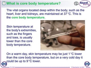© Boardworks Ltd 200710 of 40
What is core body temperature?
The vital organs located deep within the body, such as the
heart, liver and kidneys, are maintained at 37°C. This is
the core body temperature.
Skin temperature at
the body's extremities,
such as the fingers
and toes, is usually
lower than the core
body temperature.
On a warm day, skin temperature may be just 1°C lower
than the core body temperature, but on a very cold day it
could be up to 9°C lower.
 