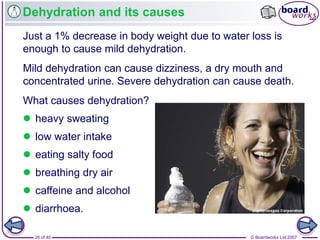 © Boardworks Ltd 200726 of 40
Dehydration and its causes
Just a 1% decrease in body weight due to water loss is
enough to cause mild dehydration.
Mild dehydration can cause dizziness, a dry mouth and
concentrated urine. Severe dehydration can cause death.
What causes dehydration?
 heavy sweating
 low water intake
 eating salty food
 breathing dry air
 caffeine and alcohol
 diarrhoea.
 