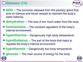 © Boardworks Ltd 200736 of 40
Glossary (1/3)
 ADH – The hormone released from the pituitary gland that
acts on kidneys and blood vessels to maintain the body’s
water balance.
 dehydration – The loss of too much water from the body.
 homeostasis – The constant regulation of the body's
internal environment.
 hyperthermia – Dangerously high body temperature.
 hypothalamus – The part of the brain that helps to
regulate the body's internal environment.
 hypothermia – Dangerously low body temperature.
 glucose – The main source of energy for the body.
 