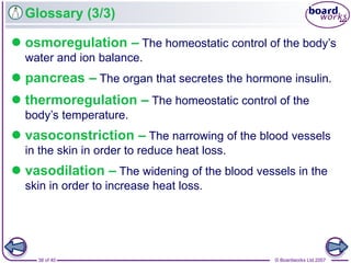 © Boardworks Ltd 200738 of 40
Glossary (3/3)
 osmoregulation – The homeostatic control of the body’s
water and ion balance.
 pancreas – The organ that secretes the hormone insulin.
 thermoregulation – The homeostatic control of the
body’s temperature.
 vasoconstriction – The narrowing of the blood vessels
in the skin in order to reduce heat loss.
 vasodilation – The widening of the blood vessels in the
skin in order to increase heat loss.
 