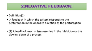2:NEGATIVE FEEDBACK:
• Definition(1)
• A feedback in which the system responds to the
perturbation in the opposite direction as the perturbation
• (2) A feedback mechanism resulting in the inhibition or the
slowing down of a process
 