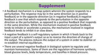 Supplement
• A feedback mechanism is a loop system wherein the system responds to a
perturbation. The response may be in the same direction (as in positive
feedback) or in the opposite direction (as in negative feedback).A negative
feedback is one that which responds to the perturbation in the opposite
direction as the perturbation, as opposed to a positive feedback that responds
in the same direction. While the mechanism involved in positive feedback
tends to initiate or accelerate a process, the mechanism involved in negative
feedback tends to inhibit it or slow down.
• A negative feedback is a self-regulatory system in which it feeds back to the
input a part of a system’s output so as to reverse the direction of change of
the output. The process reduces the output of a system in order to stabilize or
re-establish internal equilibrium.
• There are several negative feedback in biological system to regulate and
maintain homeostasis. Some of them are the regulation of hormone synthesis,
blood glucose levels, body temperature, and baroflex in blood pressure.
 