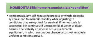 HOMEOSTASIS:(homo>same)staisis>condition)
• Homeostasis, any self-regulating process by which biological
systems tend to maintain stability while adjusting to
conditions that are optimal for survival. If homeostasis is
successful, life continues; if unsuccessful, disaster or death
ensues. The stability attained is actually a dynamic
equilibrium, in which continuous change occurs yet relatively
uniform conditions prevail.
 
