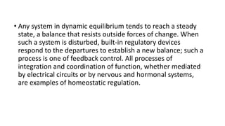 • Any system in dynamic equilibrium tends to reach a steady
state, a balance that resists outside forces of change. When
such a system is disturbed, built-in regulatory devices
respond to the departures to establish a new balance; such a
process is one of feedback control. All processes of
integration and coordination of function, whether mediated
by electrical circuits or by nervous and hormonal systems,
are examples of homeostatic regulation.
 