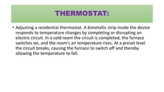 THERMOSTAT:
• Adjusting a residential thermostat. A bimetallic strip inside the device
responds to temperature changes by completing or disrupting an
electric circuit. In a cold room the circuit is completed, the furnace
switches on, and the room's air temperature rises. At a preset level
the circuit breaks, causing the furnace to switch off and thereby
allowing the temperature to fall.
 