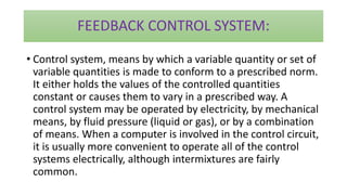 FEEDBACK CONTROL SYSTEM:
• Control system, means by which a variable quantity or set of
variable quantities is made to conform to a prescribed norm.
It either holds the values of the controlled quantities
constant or causes them to vary in a prescribed way. A
control system may be operated by electricity, by mechanical
means, by fluid pressure (liquid or gas), or by a combination
of means. When a computer is involved in the control circuit,
it is usually more convenient to operate all of the control
systems electrically, although intermixtures are fairly
common.
 