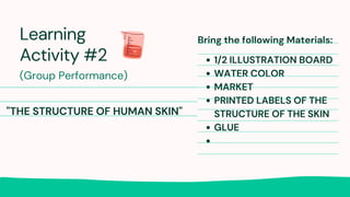 Learning
Activity #2
(Group Performance)
Bring the following Materials:
1/2 ILLUSTRATION BOARD
WATER COLOR
MARKET
PRINTED LABELS OF THE
STRUCTURE OF THE SKIN
GLUE
"THE STRUCTURE OF HUMAN SKIN"
 