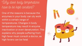 One of the reasons is because the
enzymes in your body can oly work
within a certain range of
temperatures. Changes in body
temperature may result in enzyme
inactivation or even danaturation. This
explains why people suffering from
high fever must consult a doctor, as
high fevers can be fatal.
Why does body temperature
have to be kept constant?
 