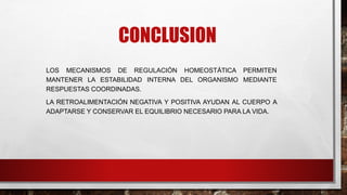 CONCLUSION
LOS MECANISMOS DE REGULACIÓN HOMEOSTÁTICA PERMITEN
MANTENER LA ESTABILIDAD INTERNA DEL ORGANISMO MEDIANTE
RESPUESTAS COORDINADAS.
LA RETROALIMENTACIÓN NEGATIVA Y POSITIVA AYUDAN AL CUERPO A
ADAPTARSE Y CONSERVAR EL EQUILIBRIO NECESARIO PARA LA VIDA.
 