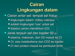 CairanCairan
Lingkungan dalamLingkungan dalam
 Cairan antar sel: tempat sel hidupCairan antar sel: tempat sel hidup
 lingkungan dalam: millieu interieurlingkungan dalam: millieu interieur
 adalah lingkungan ‘luar’ untuk seladalah lingkungan ‘luar’ untuk sel
 disebut cairan interstitium (CI)disebut cairan interstitium (CI)
 Jarak terjauh sel dan kapiler 50Jarak terjauh sel dan kapiler 50 µµ
 plasma, makanan, dan O2 masuk ke CIplasma, makanan, dan O2 masuk ke CI
 CI, sisa metabolisme dan CO2 ke kapilerCI, sisa metabolisme dan CO2 ke kapiler
 CI dan protein masuk ke pembuluh limfeCI dan protein masuk ke pembuluh limfe
 