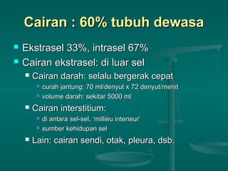 Cairan : 60% tubuh dewasaCairan : 60% tubuh dewasa
 Ekstrasel 33%, intrasel 67%Ekstrasel 33%, intrasel 67%
 Cairan ekstrasel: di luar selCairan ekstrasel: di luar sel
 Cairan darah: selalu bergerak cepatCairan darah: selalu bergerak cepat
 curah jantung: 70 ml/denyut x 72 denyut/menitcurah jantung: 70 ml/denyut x 72 denyut/menit
 volume darah: sekitar 5000 mlvolume darah: sekitar 5000 ml
 Cairan interstitium:Cairan interstitium:
 di antara sel-sel, ‘millieu interieur’di antara sel-sel, ‘millieu interieur’
 sumber kehidupan selsumber kehidupan sel
 Lain: cairan sendi, otak, pleura, dsb.Lain: cairan sendi, otak, pleura, dsb.
 