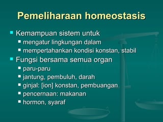 Pemeliharaan homeostasisPemeliharaan homeostasis
 Kemampuan sistem untukKemampuan sistem untuk
 mengatur lingkungan dalammengatur lingkungan dalam
 mempertahankan kondisi konstan, stabilmempertahankan kondisi konstan, stabil
 Fungsi bersama semua organFungsi bersama semua organ
 paru-paruparu-paru
 jantung, pembuluh, darahjantung, pembuluh, darah
 ginjal: [ion] konstan, pembuanganginjal: [ion] konstan, pembuangan
 pencernaan: makananpencernaan: makanan
 hormon, syarafhormon, syaraf
 