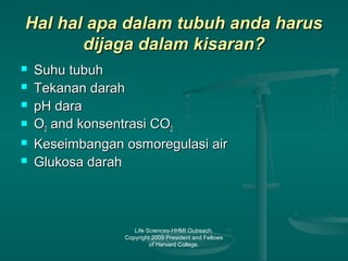Life Sciences-HHMI Outreach.
Copyright 2009 President and Fellows
of Harvard College.
Hal hal apa dalam tubuh anda harusHal hal apa dalam tubuh anda harus
dijaga dalam kisaran?dijaga dalam kisaran?
 Suhu tubuhSuhu tubuh
 Tekanan darahTekanan darah
 pH darapH dara
 OO22 and konsentrasi COand konsentrasi CO22
 Keseimbangan osmoregulasi airKeseimbangan osmoregulasi air
 Glukosa darahGlukosa darah
 
