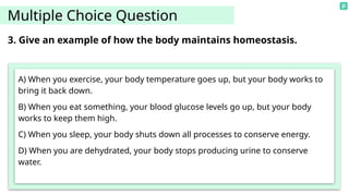 Multiple Choice Question
A) When you exercise, your body temperature goes up, but your body works to
bring it back down.
B) When you eat something, your blood glucose levels go up, but your body
works to keep them high.
C) When you sleep, your body shuts down all processes to conserve energy.
D) When you are dehydrated, your body stops producing urine to conserve
water.
3. Give an example of how the body maintains homeostasis.
 