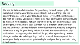 Homeostasis is really important for your body to work properly. It's not
just about keeping your temperature steady, but also things like the
concentration of ions in your blood and the pH levels. If these things get
too high or too low, you can get really sick. Your body works at many levels
to maintain homeostasis, not just the whole body, but also individual cells
and organs. For example, your stomach has a different pH than other
organs, and each cell has different ion concentrations. Keeping everything
in balance is key for your body to function well. Homeostasis is usually
maintained through negative feedback loops, where your body detects
changes and works to bring things back to normal. An example of this is
when your body temperature gets too high, and your body works to bring
it back down.
Reading
 