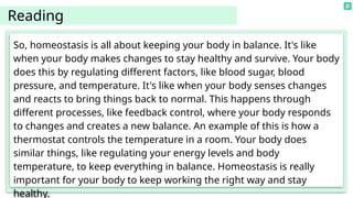 So, homeostasis is all about keeping your body in balance. It's like
when your body makes changes to stay healthy and survive. Your body
does this by regulating different factors, like blood sugar, blood
pressure, and temperature. It's like when your body senses changes
and reacts to bring things back to normal. This happens through
different processes, like feedback control, where your body responds
to changes and creates a new balance. An example of this is how a
thermostat controls the temperature in a room. Your body does
similar things, like regulating your energy levels and body
temperature, to keep everything in balance. Homeostasis is really
important for your body to keep working the right way and stay
healthy.
Reading
 