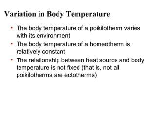 Variation in Body Temperature
• The body temperature of a poikilotherm varies
with its environment
• The body temperature of a homeotherm is
relatively constant
• The relationship between heat source and body
temperature is not fixed (that is, not all
poikilotherms are ectotherms)

 