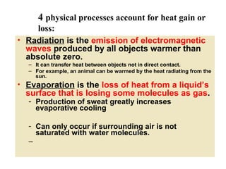 4 physical processes account for heat gain or
loss:
• Radiation is the emission of electromagnetic
waves produced by all objects warmer than
absolute zero.
– It can transfer heat between objects not in direct contact.
– For example, an animal can be warmed by the heat radiating from the
sun.

• Evaporation is the loss of heat from a liquid’s
surface that is losing some molecules as gas.
- Production of sweat greatly increases
evaporative cooling

- Can only occur if surrounding air is not
saturated with water molecules.
–

 