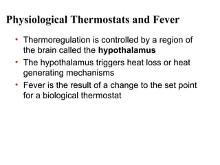 Physiological Thermostats and Fever
• Thermoregulation is controlled by a region of
the brain called the hypothalamus
• The hypothalamus triggers heat loss or heat
generating mechanisms
• Fever is the result of a change to the set point
for a biological thermostat

 