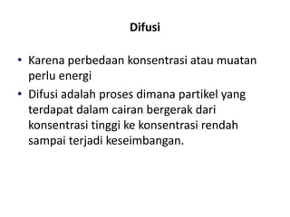 Difusi
• Karena perbedaan konsentrasi atau muatan
perlu energi
• Difusi adalah proses dimana partikel yang
terdapat dalam cairan bergerak dari
konsentrasi tinggi ke konsentrasi rendah
sampai terjadi keseimbangan.
 