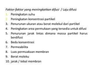 Faktor-faktor yang meningkatkan difusi / Laju difusi
1. Peningkatan suhu
2. Peningkatan konsentrasi partikel
3. Penurunan ukuran atau berat molekul dari partikel
4. Peningkatan area permukaan yang tersedia untuk difusi
5. Penurunan jarak lintas dimana massa partikel harus
berdifusi
6. Beda konsentrasi
7. Permeabilita
8. Luas permuakaan membran
9. Berat moleku
10. jarak / tebal membran
 