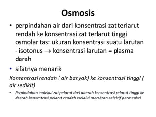 Osmosis
• perpindahan air dari konsentrasi zat terlarut
rendah ke konsentrasi zat terlarut tinggi
osmolaritas: ukuran konsentrasi suatu larutan
- isotonus  konsentrasi larutan = plasma
darah
• sifatnya menarik
Konsentrasi rendah ( air banyak) ke konsentrasi tinggi (
air sedikit)
• Perpindahan molekul zat pelarut dari daerah konsentrasi pelarut tinggi ke
daerah konsentrasi pelarut rendah melalui membran selektif permeabel
 