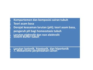 1. Kompartemen dan komposisi cairan tubuh
2. Teori asam basa
3. Derajat keasaman larutan (pH); teori asam basa,
pengaruh pH bagi homeostasis tubuh
4. Larutan elektrolit dan non elektrolit
5. Sistem Buffer tubuh
6. Larutan isotonik, hipotonik, dan hipertonik
7. 7. Mekanisme perpindahan cairan
 