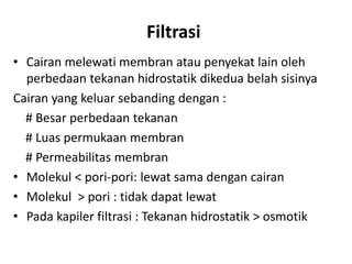 Filtrasi
• Cairan melewati membran atau penyekat lain oleh
perbedaan tekanan hidrostatik dikedua belah sisinya
Cairan yang keluar sebanding dengan :
# Besar perbedaan tekanan
# Luas permukaan membran
# Permeabilitas membran
• Molekul < pori-pori: lewat sama dengan cairan
• Molekul > pori : tidak dapat lewat
• Pada kapiler filtrasi : Tekanan hidrostatik > osmotik
 