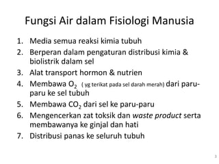 Fungsi Air dalam Fisiologi Manusia
1. Media semua reaksi kimia tubuh
2. Berperan dalam pengaturan distribusi kimia &
biolistrik dalam sel
3. Alat transport hormon & nutrien
4. Membawa O2 ( yg terikat pada sel darah merah) dari paru-
paru ke sel tubuh
5. Membawa CO2 dari sel ke paru-paru
6. Mengencerkan zat toksik dan waste product serta
membawanya ke ginjal dan hati
7. Distribusi panas ke seluruh tubuh
3
 