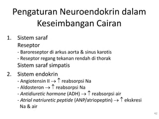Pengaturan Neuroendokrin dalam
Keseimbangan Cairan
1. Sistem saraf
Reseptor
- Baroreseptor di arkus aorta & sinus karotis
- Reseptor regang tekanan rendah di thorak
Sistem saraf simpatis
2. Sistem endokrin
- Angiotensin II   reabsorpsi Na
- Aldosteron   reabsorpsi Na
- Antidiuretic hormone (ADH)   reabsorpsi air
- Atrial natriuretic peptide (ANP/atriopeptin)   ekskresi
Na & air
42
 