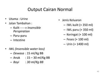 Output Cairan Normal
• Utama : Urine
• Jalan Tambahan :
– Kulit  Insensible
Perspiration
– Paru-paru
– Intestine
• IWL (Insensible water loss)
– Dewasa : 15 ml/Kg BB
– Anak : 15 – 30 ml/Kg BB
– Bayi : 30 ml/Kg BB
• Jenis Keluaran
– IWL kulit (+ 350 ml)
– IWL paru (+ 350 ml)
– Keringat (+ 100 ml)
– Feses (+ 100 ml)
– Urin (+ 1400 ml)
49
 