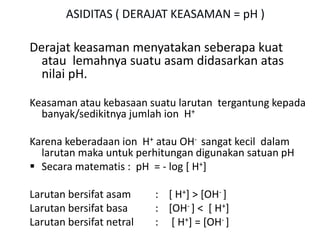 ASIDITAS ( DERAJAT KEASAMAN = pH )
Derajat keasaman menyatakan seberapa kuat
atau lemahnya suatu asam didasarkan atas
nilai pH.
Keasaman atau kebasaan suatu larutan tergantung kepada
banyak/sedikitnya jumlah ion H+
Karena keberadaan ion H+ atau OH- sangat kecil dalam
larutan maka untuk perhitungan digunakan satuan pH
 Secara matematis : pH = - log [ H+]
Larutan bersifat asam : [ H+] > [OH- ]
Larutan bersifat basa : [OH- ] < [ H+]
Larutan bersifat netral : [ H+] = [OH- ]
 
