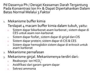 Pd Dasarnya Ph / Derajat Keasaman DarahTergantung
Pada Konsentrasi Ion H+ & Dapat Dipertahankan Dalam
Batas Normal Melalui 3 Faktor
1. Mekanisme buffer kimia
Terdapat 4 macam buffer kimia dalam tubuh, yaitu:
o Sistem dapar bikarbonat-asam karbonat ; sistem dapar di
CES untuk asam non-karbonat
o Sistem dapar fosfat ; sistem dapar di ginjal dan CIS
o Sistem dapar protein; sistem dapar di CIS & CES
o Sistem dapar hemoglobin sistem dapar di eritrosit untuk
asam karbonat
2. Mekanisme pernafasan
3. Mekanisme ginjal. Mekanismenya terdiri dari:
o Reabsorpsi ion HCO3¯
o Asidifikasi dari garam-garam dapar
o Sekresi ammonia
 