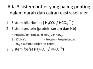 Ada 3 sistem buffer yang paling penting
dalam darah dan cairan ekstraselluler
1. Sistem bikarbonat ( H2CO3 / HCO3 ¯ )
2. Sistem protein (protein serum dan Hb)
H-Protein / B+ Protein, H-HbO2 /B+ HbO2,
B = K+, Na+ ; HProtein = Protein bebas
HHbO2 = oksiHb ; HHb = Hb bebas
3. Sistem fosfat (H2PO4¯ / HPO4
2-)
 